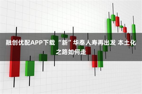 融创优配APP下载 “新”华泰人寿再出发 本土化之路如何走