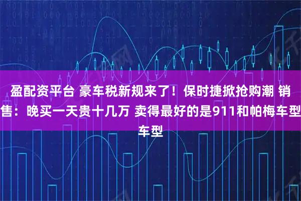 盈配资平台 豪车税新规来了！保时捷掀抢购潮 销售：晚买一天贵十几万 卖得最好的是911和帕梅车型