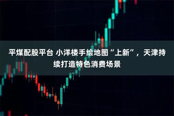 平煤配股平台 小洋楼手绘地图“上新”，天津持续打造特色消费场景