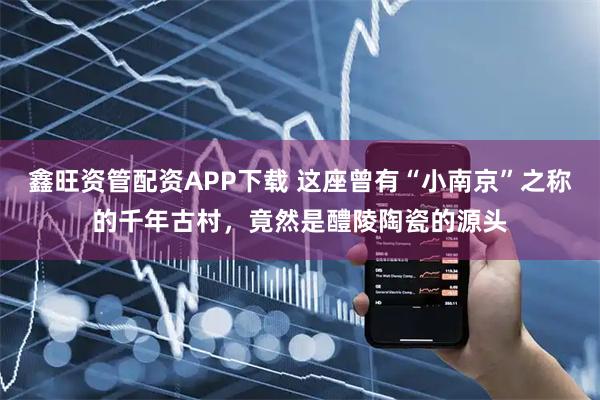 鑫旺资管配资APP下载 这座曾有“小南京”之称的千年古村，竟然是醴陵陶瓷的源头