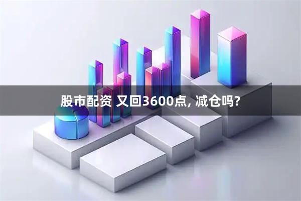 股市配资 又回3600点, 减仓吗?