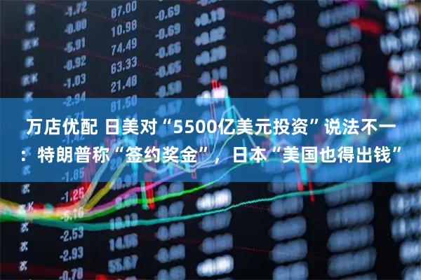 万店优配 日美对“5500亿美元投资”说法不一：特朗普称“签约奖金”，日本“美国也得出钱”