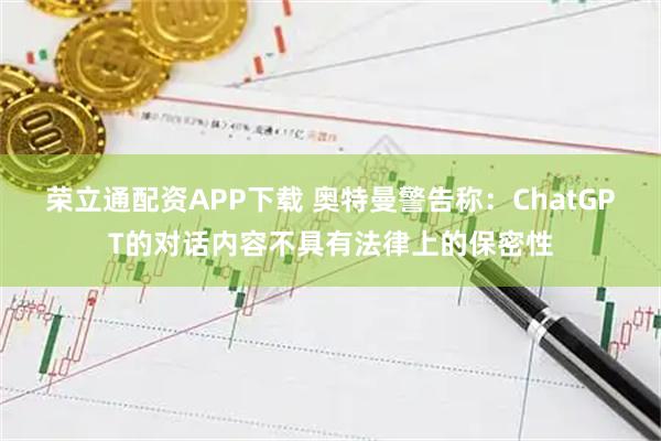 荣立通配资APP下载 奥特曼警告称：ChatGPT的对话内容不具有法律上的保密性