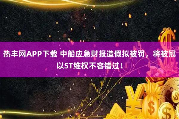 热丰网APP下载 中船应急财报造假拟被罚，将被冠以ST维权不容错过！