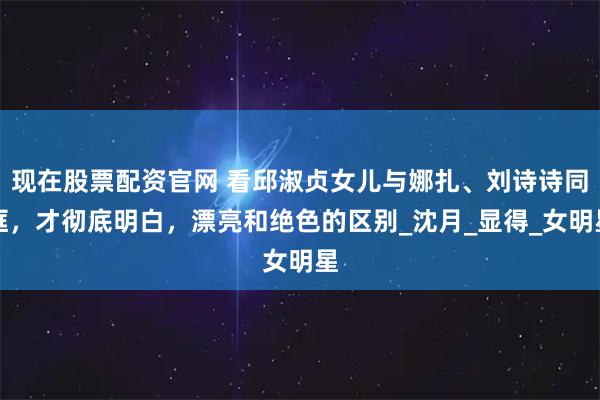 现在股票配资官网 看邱淑贞女儿与娜扎、刘诗诗同框，才彻底明白，漂亮和绝色的区别_沈月_显得_女明星
