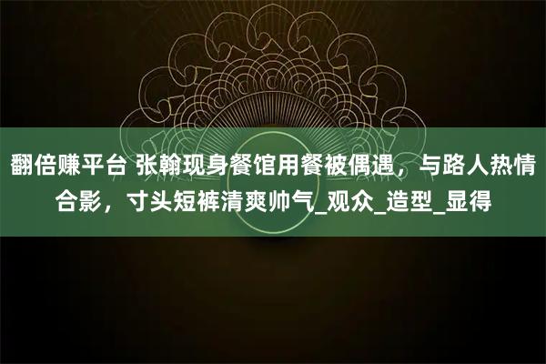 翻倍赚平台 张翰现身餐馆用餐被偶遇，与路人热情合影，寸头短裤清爽帅气_观众_造型_显得