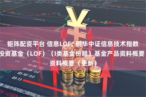钜阵配资平台 信息LOF: 鹏华中证信息技术指数型证券投资基金（LOF）（I类基金份额）基金产品资料概要（更新）