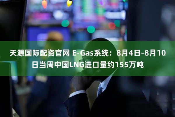 天源国际配资官网 E-Gas系统：8月4日-8月10日当周中国LNG进口量约155万吨