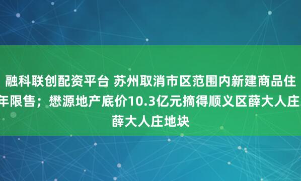 融科联创配资平台 苏州取消市区范围内新建商品住房2年限售；懋源地产底价10.3亿元摘得顺义区薛大人庄地块