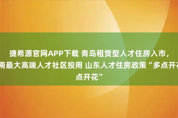 捷希源官网APP下载 青岛租赁型人才住房入市，济南最大高端人才社区投用 山东人才住房政策“多点开花”
