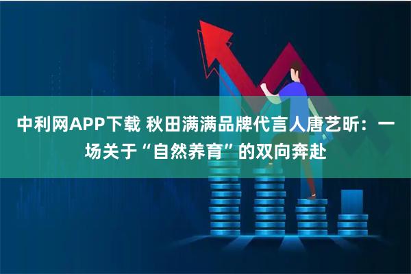 中利网APP下载 秋田满满品牌代言人唐艺昕：一场关于“自然养育”的双向奔赴