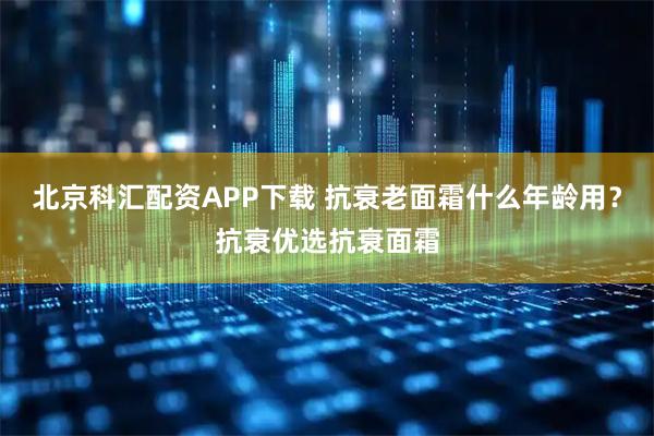 北京科汇配资APP下载 抗衰老面霜什么年龄用？抗衰优选抗衰面霜
