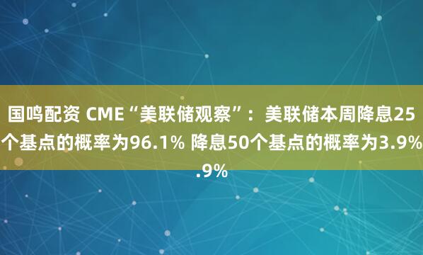 国鸣配资 CME“美联储观察”：美联储本周降息25个基点的概率为96.1% 降息50个基点的概率为3.9%