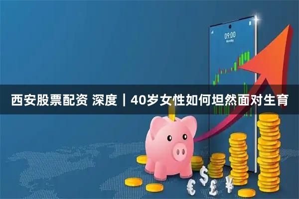 西安股票配资 深度｜40岁女性如何坦然面对生育