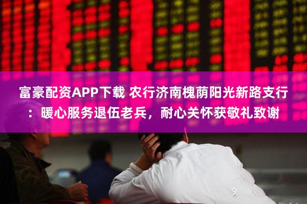 富豪配资APP下载 农行济南槐荫阳光新路支行：暖心服务退伍老兵，耐心关怀获敬礼致谢