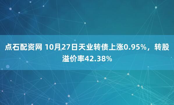 点石配资网 10月27日天业转债上涨0.95%,转股溢价率42.38%