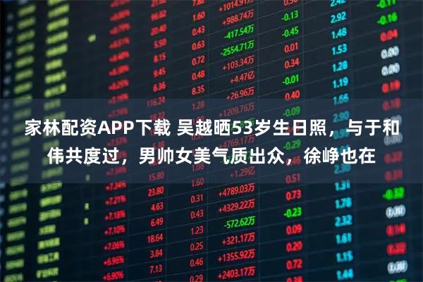 家林配资APP下载 吴越晒53岁生日照，与于和伟共度过，男帅女美气质出众，徐峥也在