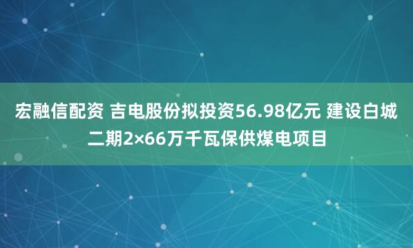 宏融信配资 吉电股份拟投资56.98亿元 建设白城二期2×66万千瓦保供煤电项目