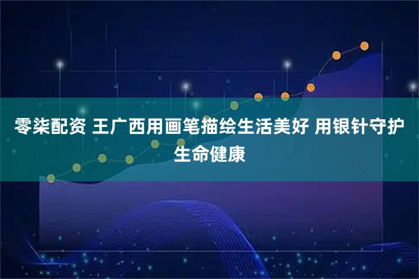 零柒配资 王广西用画笔描绘生活美好 用银针守护生命健康