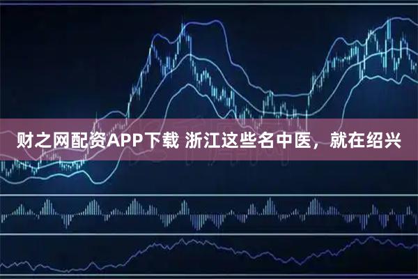 财之网配资APP下载 浙江这些名中医，就在绍兴