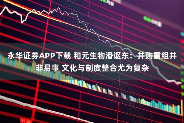 永华证券APP下载 和元生物潘讴东：并购重组并非易事 文化与制度整合尤为复杂