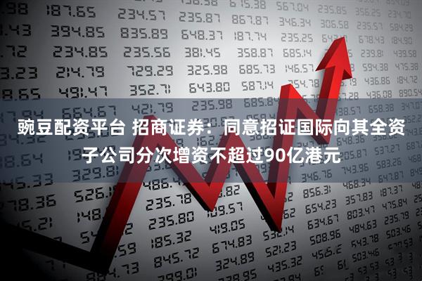 豌豆配资平台 招商证券：同意招证国际向其全资子公司分次增资不超过90亿港元