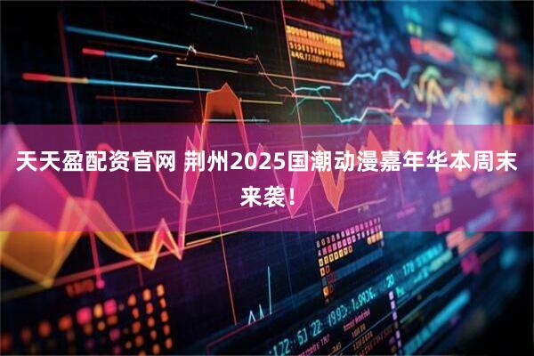 天天盈配资官网 荆州2025国潮动漫嘉年华本周末来袭！