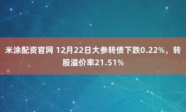 米涂配资官网 12月22日大参转债下跌0.22%，转股溢价率21.51%