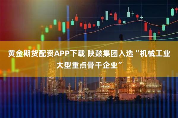 黄金期货配资APP下载 陕鼓集团入选“机械工业大型重点骨干企业”