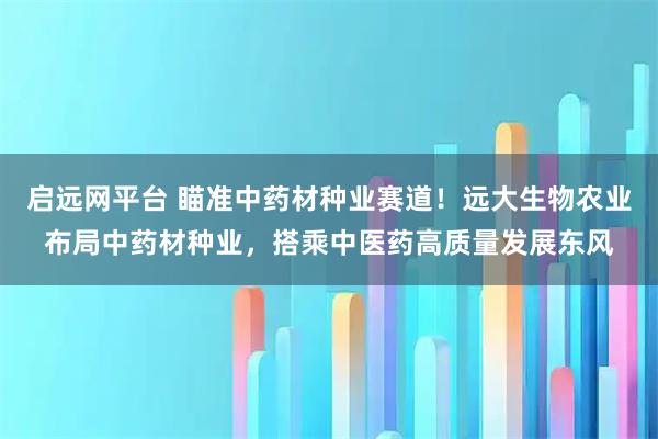 启远网平台 瞄准中药材种业赛道！远大生物农业布局中药材种业，搭乘中医药高质量发展东风