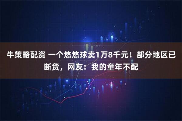 牛策略配资 一个悠悠球卖1万8千元！部分地区已断货，网友：我的童年不配