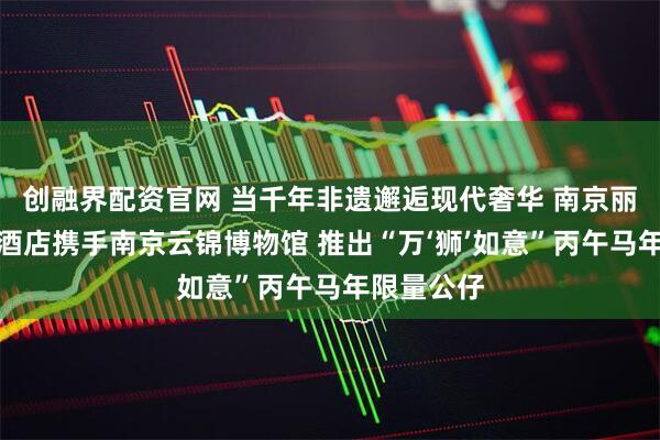 创融界配资官网 当千年非遗邂逅现代奢华 南京丽思卡尔顿酒店携手南京云锦博物馆 推出“万‘狮’如意”丙午马年限量公仔