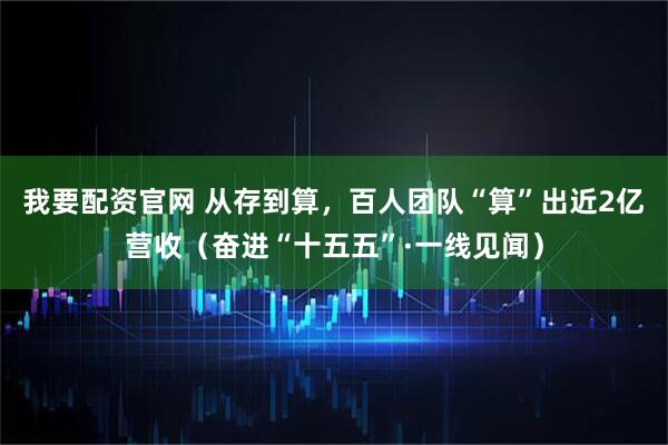 我要配资官网 从存到算，百人团队“算”出近2亿营收（奋进“十五五”·一线见闻）