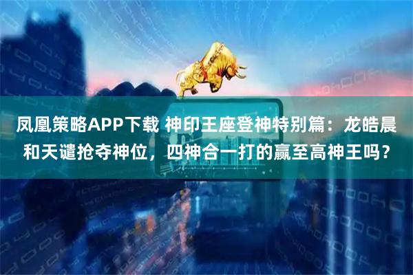 凤凰策略APP下载 神印王座登神特别篇：龙皓晨和天谴抢夺神位，四神合一打的赢至高神王吗？