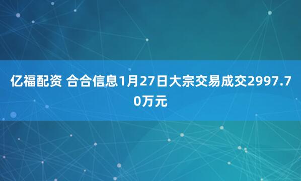 亿福配资 合合信息1月27日大宗交易成交2997.70万元