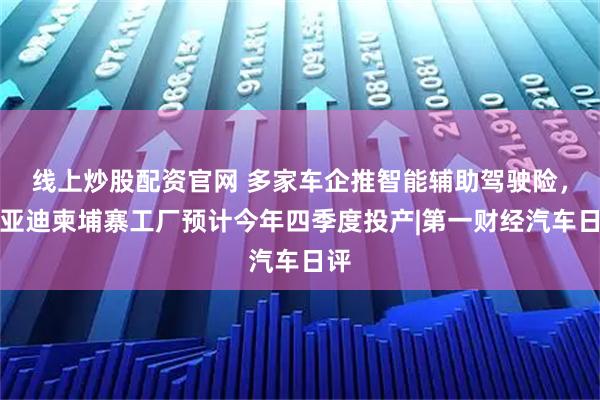 线上炒股配资官网 多家车企推智能辅助驾驶险，比亚迪柬埔寨工厂预计今年四季度投产|第一财经汽车日评