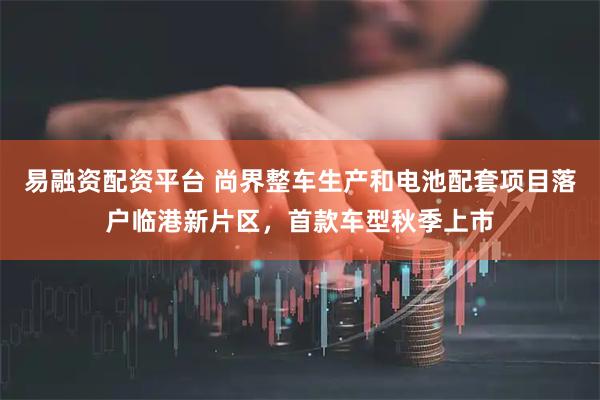 易融资配资平台 尚界整车生产和电池配套项目落户临港新片区，首款车型秋季上市