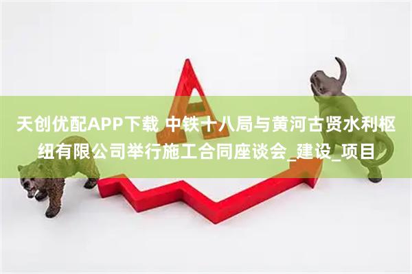 天创优配APP下载 中铁十八局与黄河古贤水利枢纽有限公司举行施工合同座谈会_建设_项目