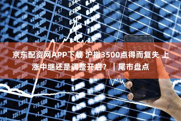 京东配资网APP下载 沪指3500点得而复失 上涨中继还是调整开启？｜尾市盘点