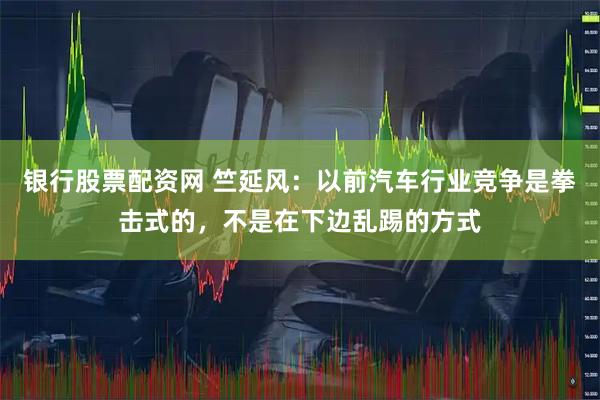 银行股票配资网 竺延风：以前汽车行业竞争是拳击式的，不是在下边乱踢的方式