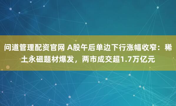 问道管理配资官网 A股午后单边下行涨幅收窄：稀土永磁题材爆发，两市成交超1.7万亿元