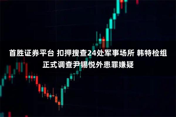 首胜证券平台 扣押搜查24处军事场所 韩特检组正式调查尹锡悦外患罪嫌疑