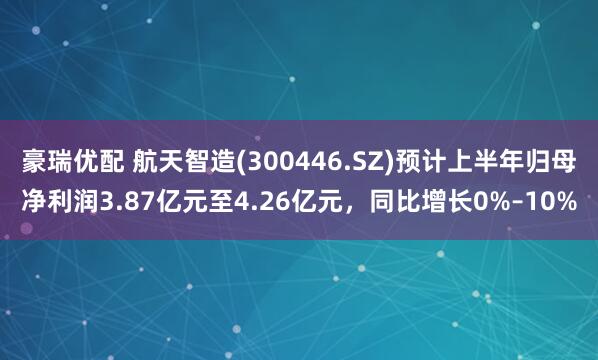 豪瑞优配 航天智造(300446.SZ)预计上半年归母净利润3.87亿元至4.26亿元，同比增长0%–10%
