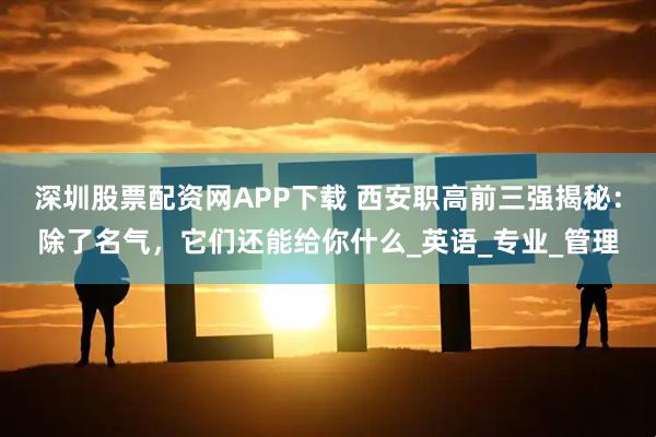 深圳股票配资网APP下载 西安职高前三强揭秘：除了名气，它们还能给你什么_英语_专业_管理