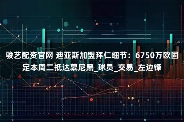 骏艺配资官网 迪亚斯加盟拜仁细节：6750万欧固定本周二抵达慕尼黑_球员_交易_左边锋