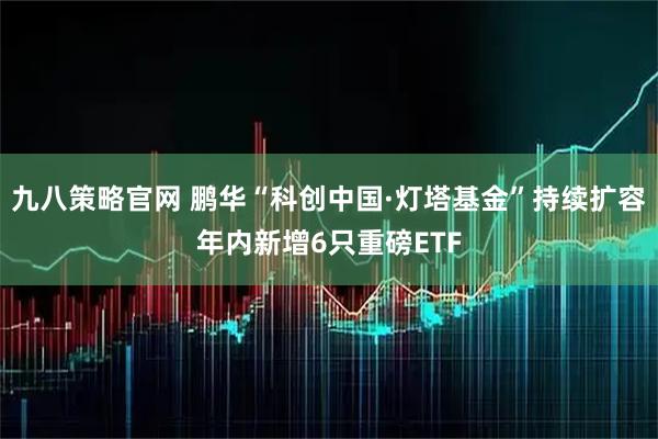 九八策略官网 鹏华“科创中国·灯塔基金”持续扩容年内新增6只重磅ETF