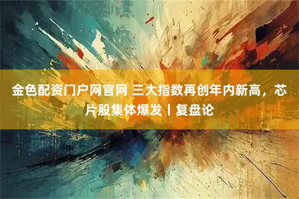 金色配资门户网官网 三大指数再创年内新高，芯片股集体爆发丨复盘论