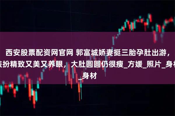 西安股票配资网官网 郭富城娇妻挺三胎孕肚出游，装扮精致又美又养眼，大肚圆圆仍很瘦_方媛_照片_身材