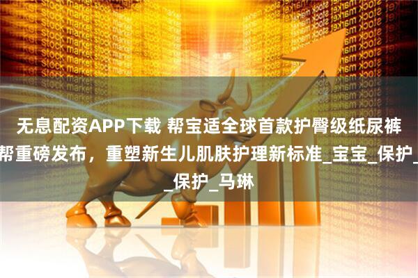 无息配资APP下载 帮宝适全球首款护臀级纸尿裤一级帮重磅发布，重塑新生儿肌肤护理新标准_宝宝_保护_马琳