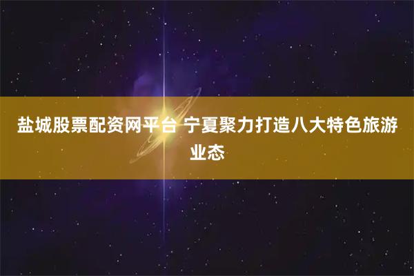 盐城股票配资网平台 宁夏聚力打造八大特色旅游业态